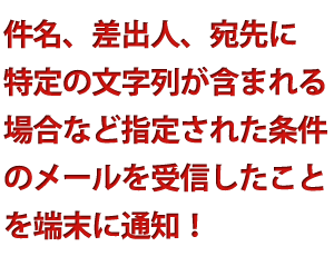 件名、差出人、宛先に
特定の文字列が含まれる場合など指定された条件のメールを信したことを端末に通知します